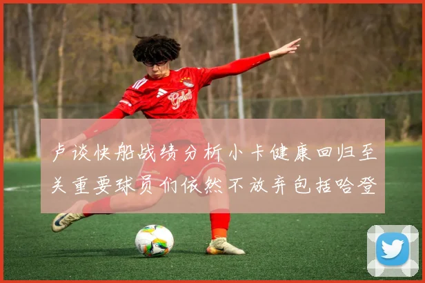 卢谈快船战绩分析小卡健康回归至关重要球员们依然不放弃包括哈登在内的努力