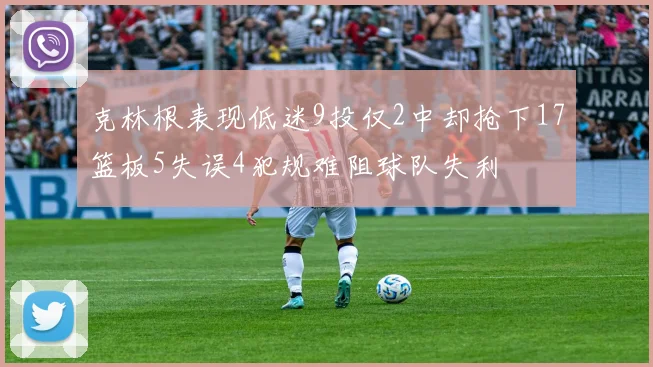 克林根表现低迷9投仅2中却抢下17篮板5失误4犯规难阻球队失利