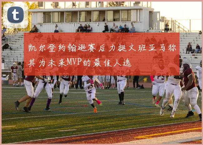 凯尔登约翰逊赛后力挺文班亚马称其为未来MVP的最佳人选