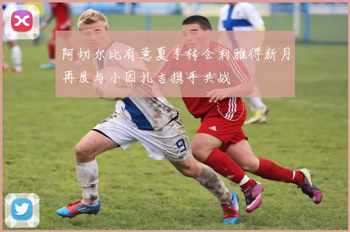 阿切尔比有意夏季转会利雅得新月再度与小因扎吉携手共战