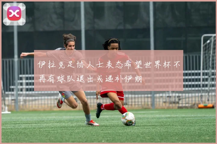 伊拉克足协人士表态希望世界杯不再有球队退出或递补伊朗
