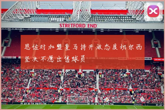 恩佐对加盟皇马持开放态度切尔西坚决不愿出售球员
