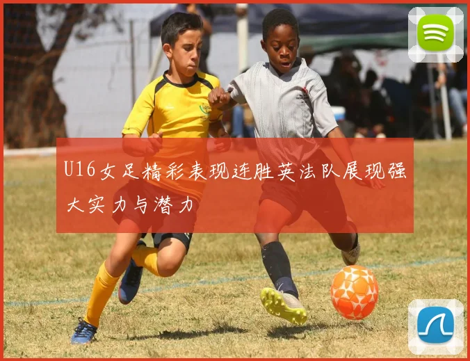 U16女足精彩表现连胜英法队展现强大实力与潜力