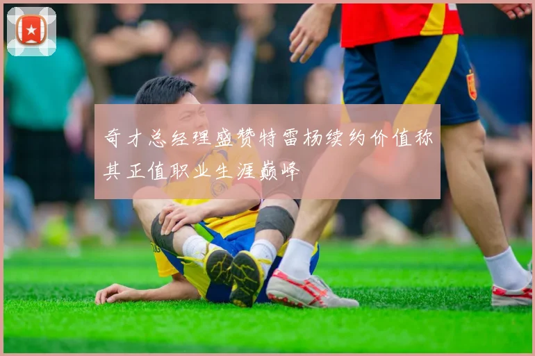 奇才总经理盛赞特雷杨续约价值称其正值职业生涯巅峰