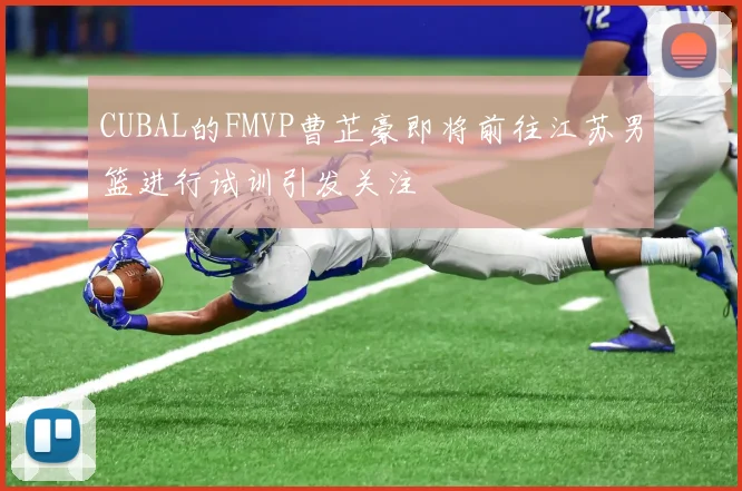 CUBAL的FMVP曹芷豪即将前往江苏男篮进行试训引发关注