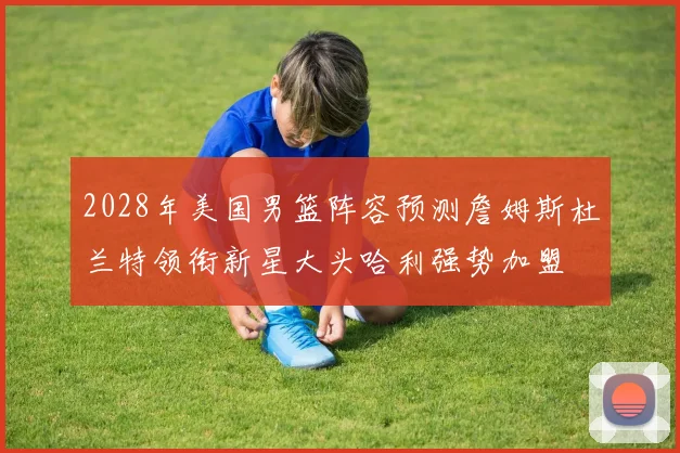 2028年美国男篮阵容预测詹姆斯杜兰特领衔新星大头哈利强势加盟