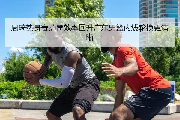 周琦热身赛护筐效率回升广东男篮内线轮换更清晰