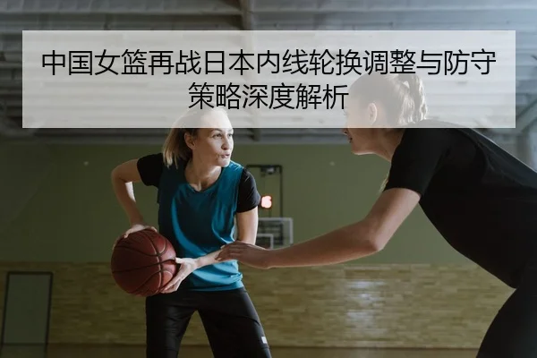中国女篮再战日本内线轮换调整与防守策略深度解析